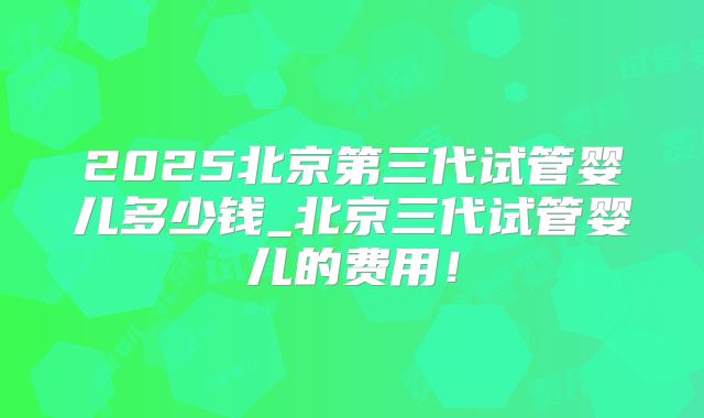 2025北京第三代试管婴儿多少钱_北京三代试管婴儿的费用！