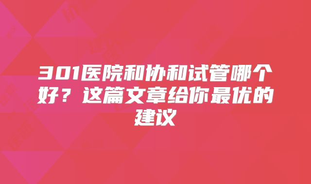 301医院和协和试管哪个好?这篇文章给你最优的建议
