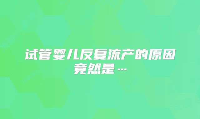 试管婴儿反复流产的原因竟然是…