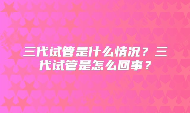 三代试管是什么情况?三代试管是怎么回事?