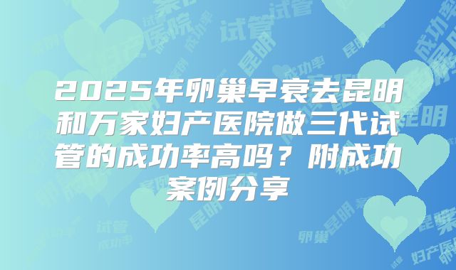 2025年卵巢早衰去昆明和万家妇产医院做三代试管的成功率高吗？附成功案例分享