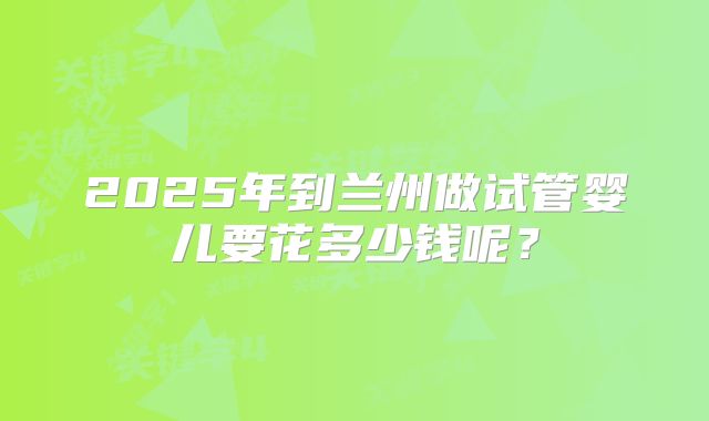 2025年到兰州做试管婴儿要花多少钱呢？