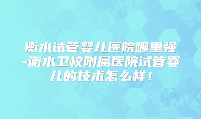 衡水试管婴儿医院哪里强-衡水卫校附属医院试管婴儿的技术怎么样！