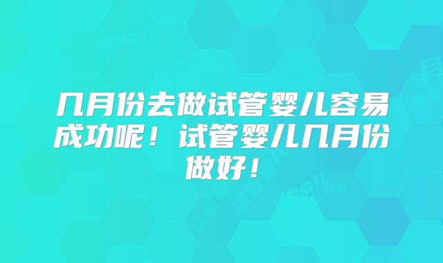 几月份去做试管婴儿容易成功呢！试管婴儿几月份做好！