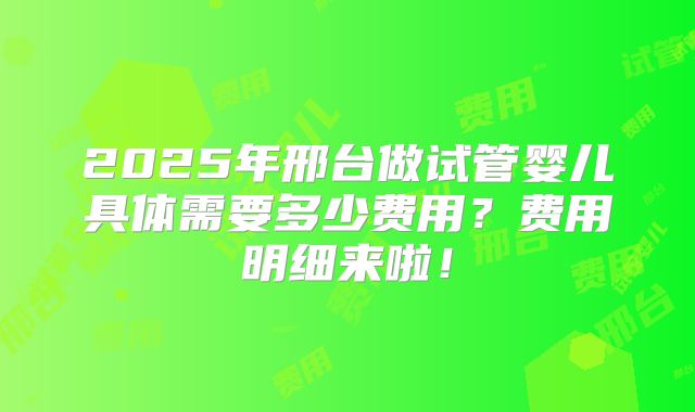 2025年邢台做试管婴儿具体需要多少费用?费用明细来啦!