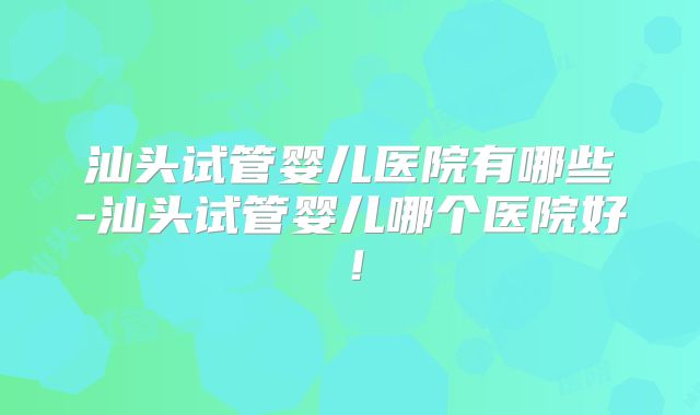 汕头试管婴儿医院有哪些-汕头试管婴儿哪个医院好!