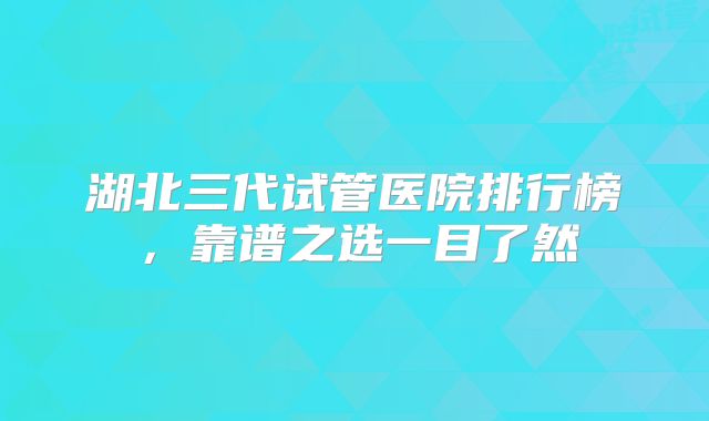 湖北三代试管医院排行榜，靠谱之选一目了然