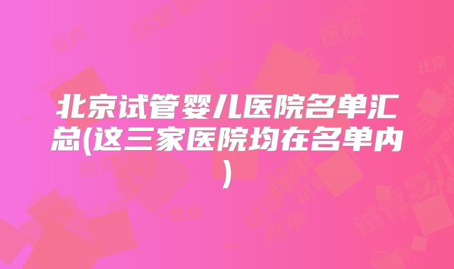 北京试管婴儿医院名单汇总(这三家医院均在名单内)