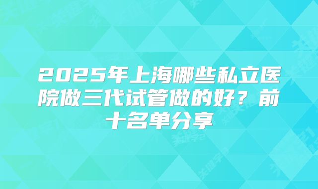 2025年上海哪些私立医院做三代试管做的好？前十名单分享