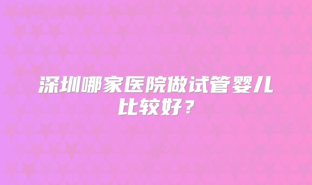 深圳哪家医院做试管婴儿比较好?