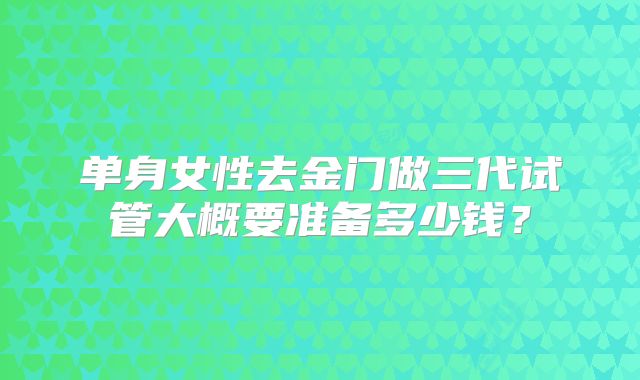 单身女性去金门做三代试管大概要准备多少钱？