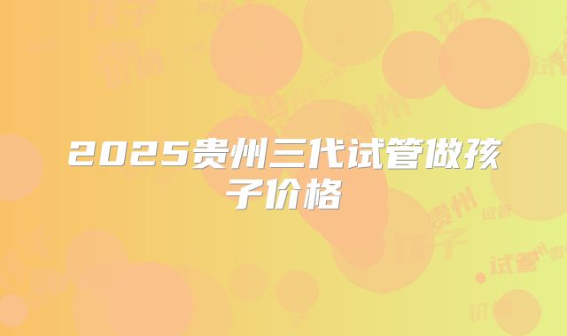 2025贵州三代试管做孩子价格