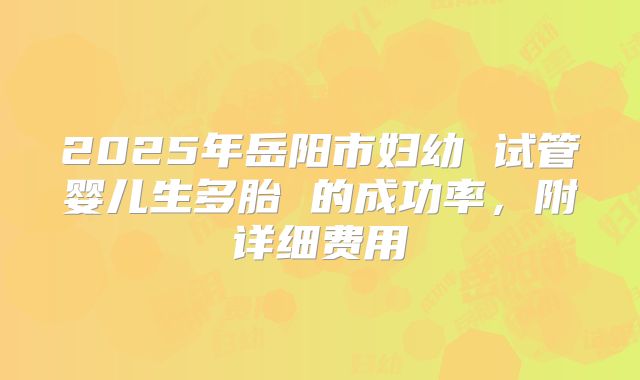 2025年岳阳市妇幼 试管婴儿生多胎 的成功率，附详细费用