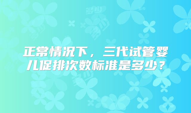 正常情况下,三代试管婴儿促排次数标准是多少?