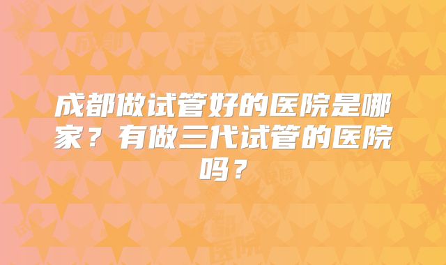 成都做试管好的医院是哪家？有做三代试管的医院吗？