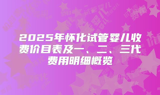 2025年怀化试管婴儿收费价目表及一、二、三代费用明细概览