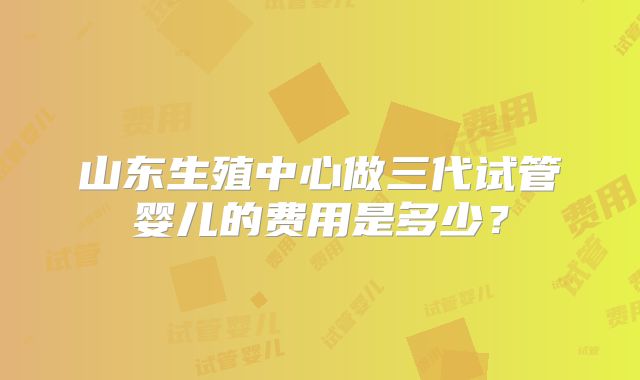 山东生殖中心做三代试管婴儿的费用是多少?