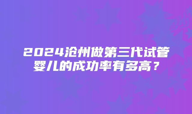 2024沧州做第三代试管婴儿的成功率有多高?