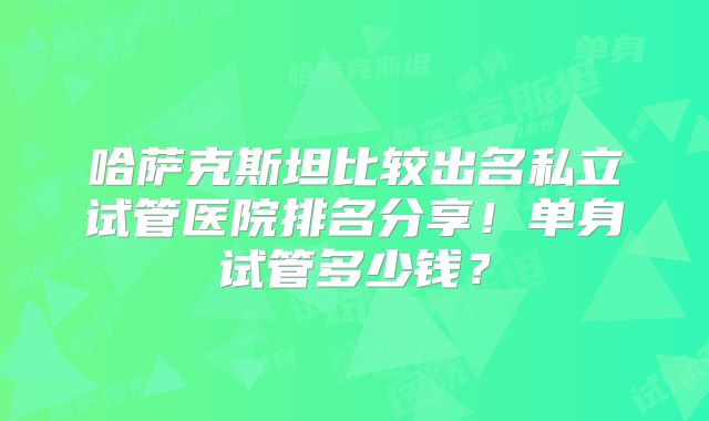 哈萨克斯坦比较出名私立试管医院排名分享！单身试管多少钱？