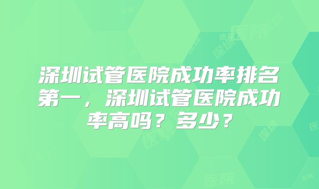 深圳试管医院成功率排名第一，深圳试管医院成功率高吗？多少？