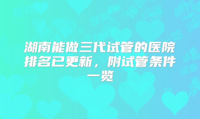 湖南能做三代试管的医院排名已更新,附试管条件一览