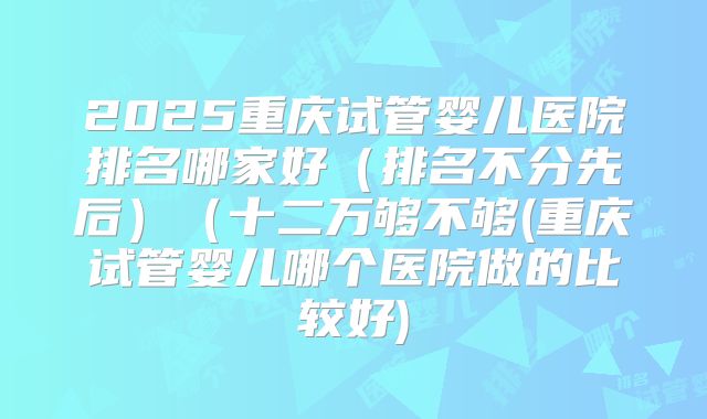 2025重庆试管婴儿医院排名哪家好（排名不分先后）（十二万够不够(重庆试管婴儿哪个医院做的比较好)