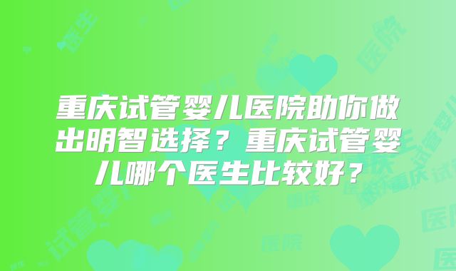 重庆试管婴儿医院助你做出明智选择?重庆试管婴儿哪个医生比较好?