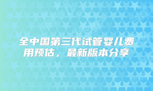 全中国第三代试管婴儿费用预估,最新版本分享