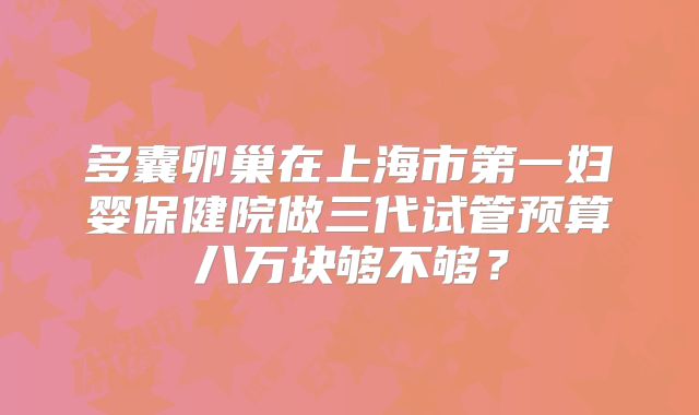 多囊卵巢在上海市第一妇婴保健院做三代试管预算八万块够不够？