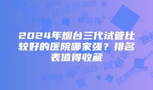 2024年烟台三代试管比较好的医院哪家强？排名表值得收藏
