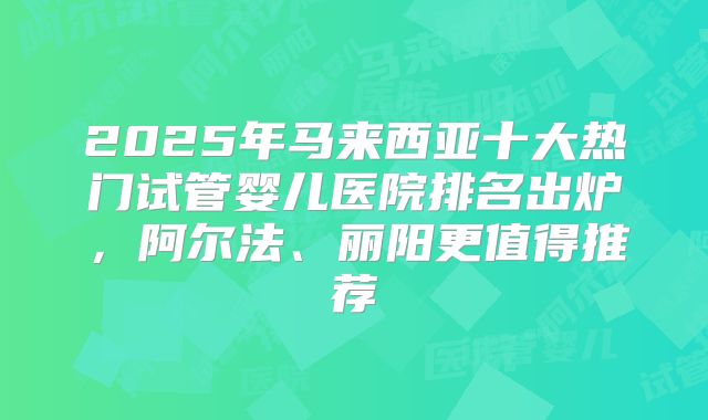 2025年马来西亚十大热门试管婴儿医院排名出炉，阿尔法、丽阳更值得推荐