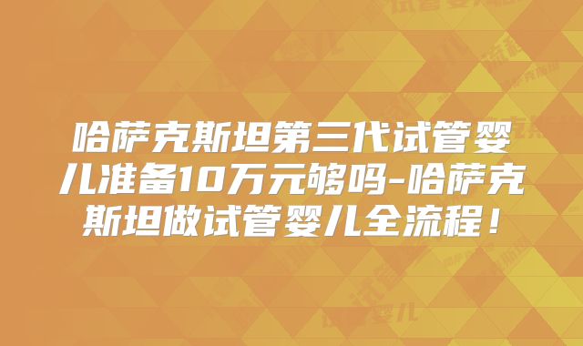 哈萨克斯坦第三代试管婴儿准备10万元够吗-哈萨克斯坦做试管婴儿全流程！