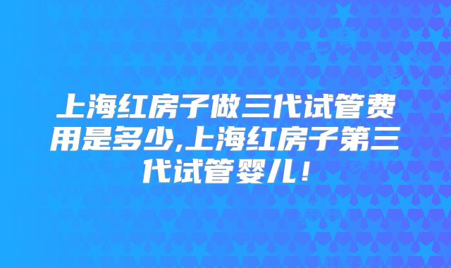 上海红房子做三代试管费用是多少,上海红房子第三代试管婴儿!