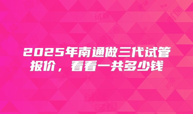 2025年南通做三代试管报价,看看一共多少钱