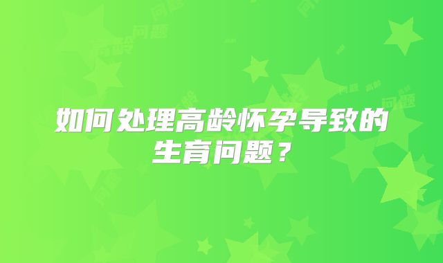 如何处理高龄怀孕导致的生育问题？