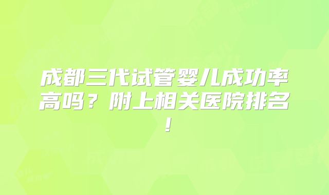 成都三代试管婴儿成功率高吗?附上相关医院排名!