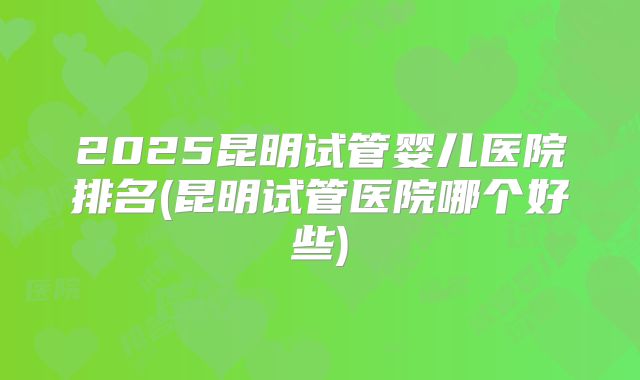 2025昆明试管婴儿医院排名(昆明试管医院哪个好些)