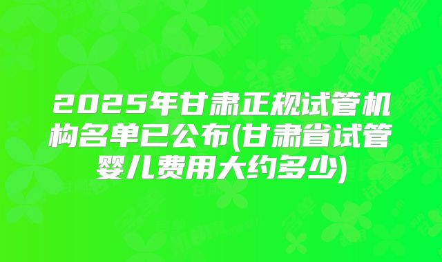 2025年甘肃正规试管机构名单已公布(甘肃省试管婴儿费用大约多少)