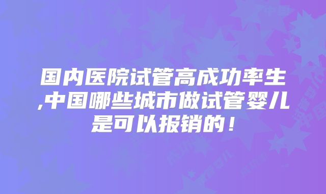 国内医院试管高成功率生,中国哪些城市做试管婴儿是可以报销的!