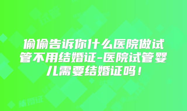 偷偷告诉你什么医院做试管不用结婚证-医院试管婴儿需要结婚证吗!