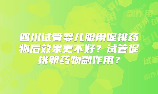 四川试管婴儿服用促排药物后效果更不好？试管促排卵药物副作用？