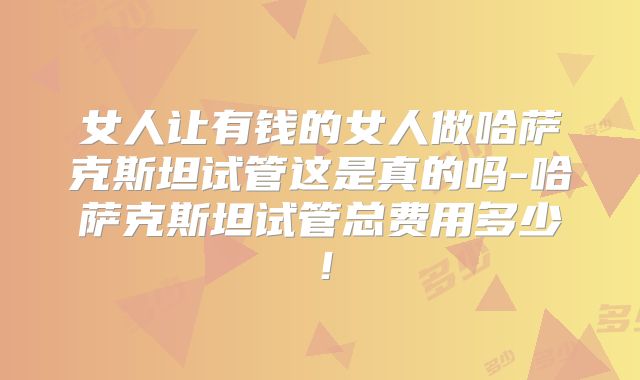 女人让有钱的女人做哈萨克斯坦试管这是真的吗-哈萨克斯坦试管总费用多少！