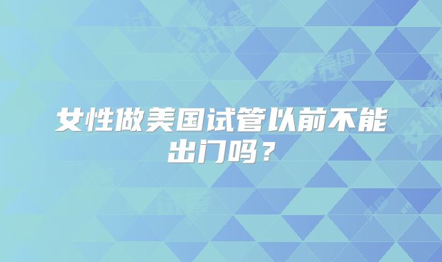 女性做美国试管以前不能出门吗？