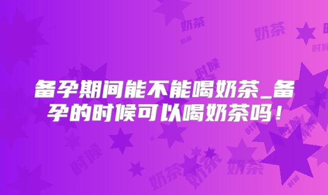备孕期间能不能喝奶茶_备孕的时候可以喝奶茶吗!