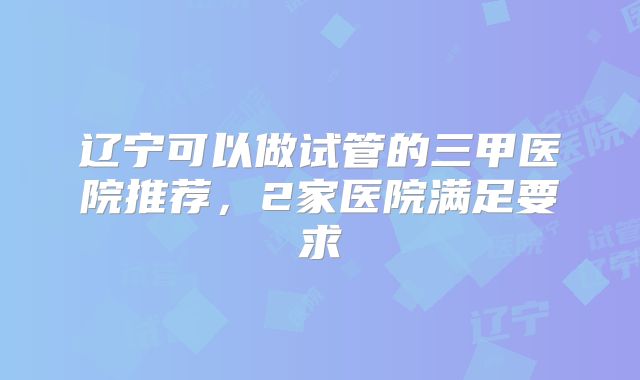 辽宁可以做试管的三甲医院推荐,2家医院满足要求