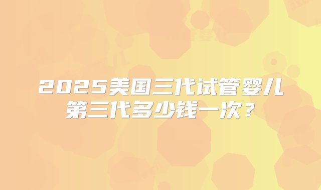 2025美国三代试管婴儿第三代多少钱一次？