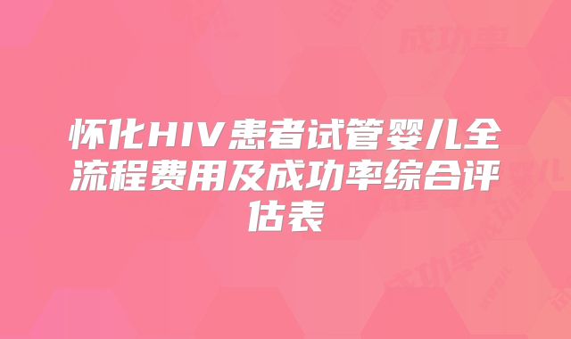 怀化HIV患者试管婴儿全流程费用及成功率综合评估表