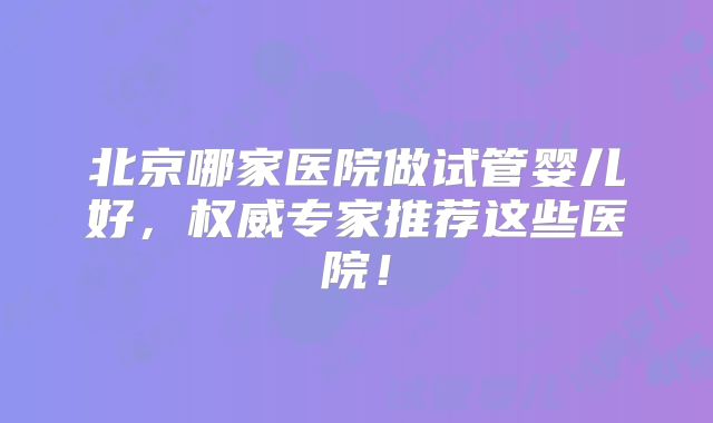 北京哪家医院做试管婴儿好，权威专家推荐这些医院！