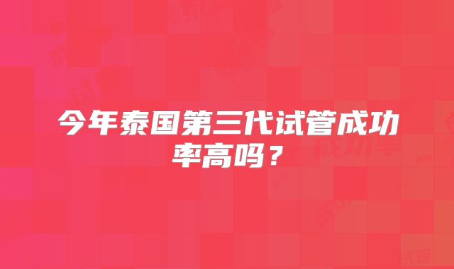 今年泰国第三代试管成功率高吗？