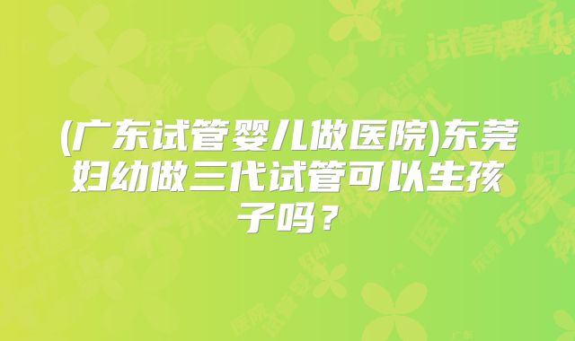 (广东试管婴儿做医院)东莞妇幼做三代试管可以生孩子吗？